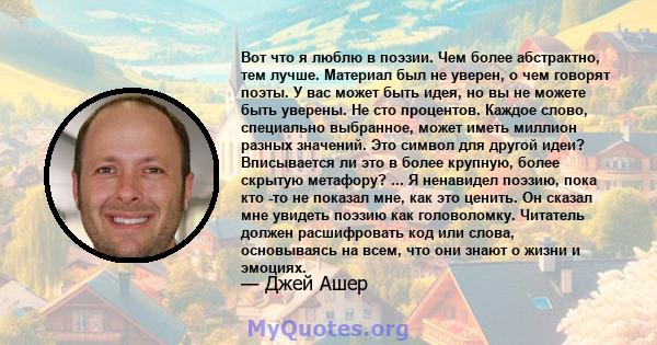 Вот что я люблю в поэзии. Чем более абстрактно, тем лучше. Материал был не уверен, о чем говорят поэты. У вас может быть идея, но вы не можете быть уверены. Не сто процентов. Каждое слово, специально выбранное, может