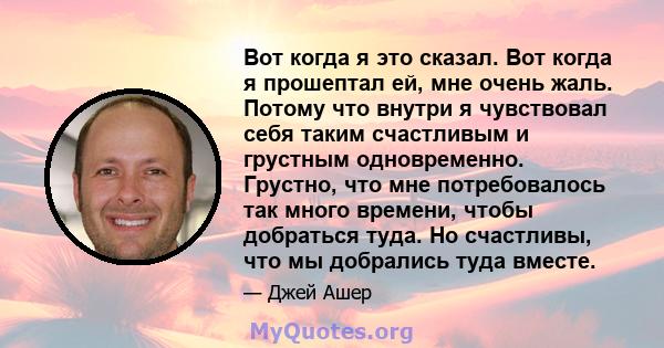 Вот когда я это сказал. Вот когда я прошептал ей, мне очень жаль. Потому что внутри я чувствовал себя таким счастливым и грустным одновременно. Грустно, что мне потребовалось так много времени, чтобы добраться туда. Но