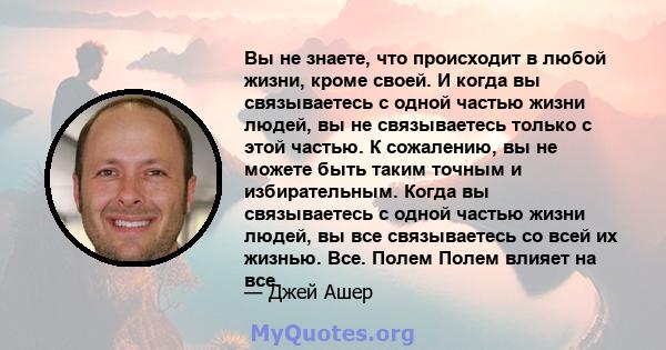 Вы не знаете, что происходит в любой жизни, кроме своей. И когда вы связываетесь с одной частью жизни людей, вы не связываетесь только с этой частью. К сожалению, вы не можете быть таким точным и избирательным. Когда вы 