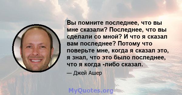 Вы помните последнее, что вы мне сказали? Последнее, что вы сделали со мной? И что я сказал вам последнее? Потому что поверьте мне, когда я сказал это, я знал, что это было последнее, что я когда -либо сказал.