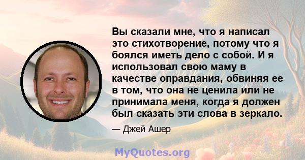 Вы сказали мне, что я написал это стихотворение, потому что я боялся иметь дело с собой. И я использовал свою маму в качестве оправдания, обвиняя ее в том, что она не ценила или не принимала меня, когда я должен был