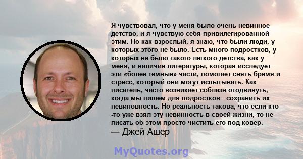 Я чувствовал, что у меня было очень невинное детство, и я чувствую себя привилегированной этим. Но как взрослый, я знаю, что были люди, у которых этого не было. Есть много подростков, у которых не было такого легкого