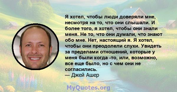 Я хотел, чтобы люди доверяли мне, несмотря на то, что они слышали. И более того, я хотел, чтобы они знали меня. Не то, что они думали, что знают обо мне. Нет, настоящий я. Я хотел, чтобы они преодолели слухи. Увидеть за 