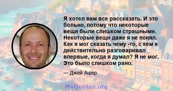 Я хотел вам все рассказать. И это больно, потому что некоторые вещи были слишком страшными. Некоторые вещи даже я не понял. Как я мог сказать чему -то, с кем я действительно разговаривал впервые, когда я думал? Я не