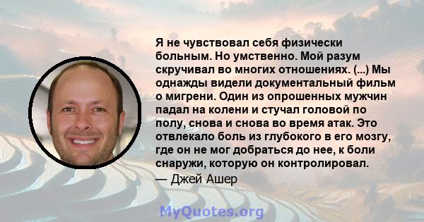 Я не чувствовал себя физически больным. Но умственно. Мой разум скручивал во многих отношениях. (...) Мы однажды видели документальный фильм о мигрени. Один из опрошенных мужчин падал на колени и стучал головой по полу, 