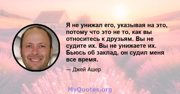 Я не унижал его, указывая на это, потому что это не то, как вы относитесь к друзьям. Вы не судите их. Вы не унижаете их. Бьюсь об заклад, он судил меня все время.