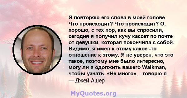 Я повторяю его слова в моей голове. Что происходит? Что происходит? О, хорошо, с тех пор, как вы спросили, сегодня я получил кучу кассет по почте от девушки, которая покончила с собой. Видимо, я имел к этому какое -то