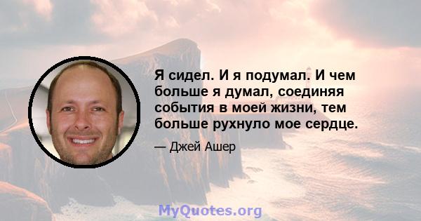 Я сидел. И я подумал. И чем больше я думал, соединяя события в моей жизни, тем больше рухнуло мое сердце.