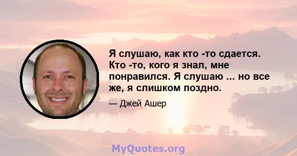 Я слушаю, как кто -то сдается. Кто -то, кого я знал, мне понравился. Я слушаю ... но все же, я слишком поздно.