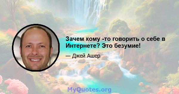 Зачем кому -то говорить о себе в Интернете? Это безумие!