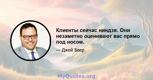 Клиенты сейчас ниндзя. Они незаметно оценивают вас прямо под носом.