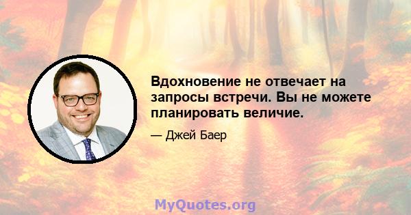 Вдохновение не отвечает на запросы встречи. Вы не можете планировать величие.