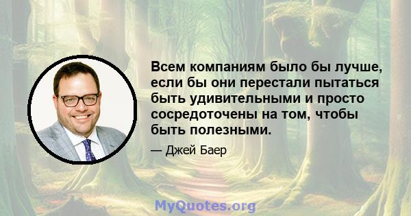 Всем компаниям было бы лучше, если бы они перестали пытаться быть удивительными и просто сосредоточены на том, чтобы быть полезными.