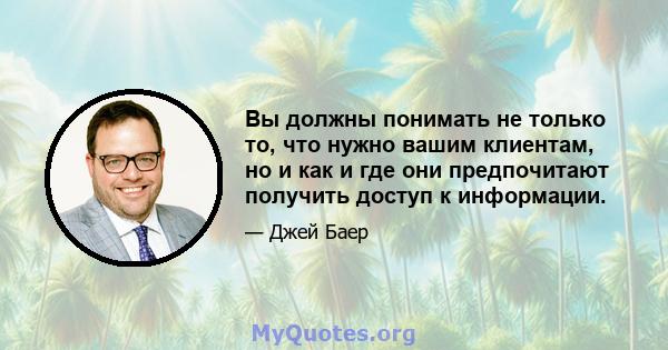 Вы должны понимать не только то, что нужно вашим клиентам, но и как и где они предпочитают получить доступ к информации.