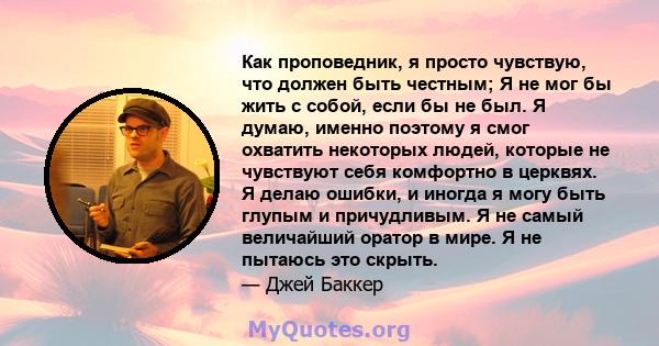 Как проповедник, я просто чувствую, что должен быть честным; Я не мог бы жить с собой, если бы не был. Я думаю, именно поэтому я смог охватить некоторых людей, которые не чувствуют себя комфортно в церквях. Я делаю