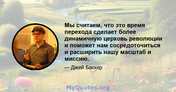 Мы считаем, что это время перехода сделает более динамичную церковь революции и поможет нам сосредоточиться и расширить нашу масштаб и миссию.