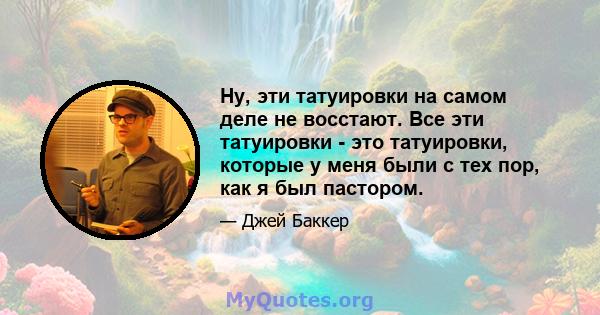 Ну, эти татуировки на самом деле не восстают. Все эти татуировки - это татуировки, которые у меня были с тех пор, как я был пастором.