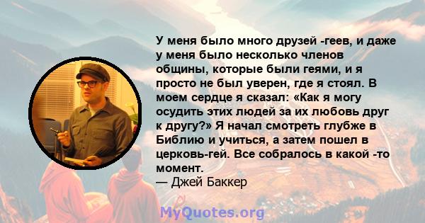 У меня было много друзей -геев, и даже у меня было несколько членов общины, которые были геями, и я просто не был уверен, где я стоял. В моем сердце я сказал: «Как я могу осудить этих людей за их любовь друг к другу?» Я 