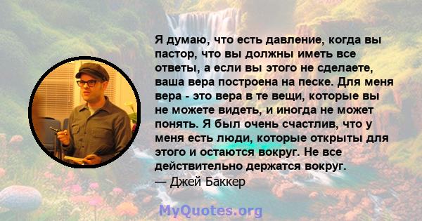 Я думаю, что есть давление, когда вы пастор, что вы должны иметь все ответы, а если вы этого не сделаете, ваша вера построена на песке. Для меня вера - это вера в те вещи, которые вы не можете видеть, и иногда не может