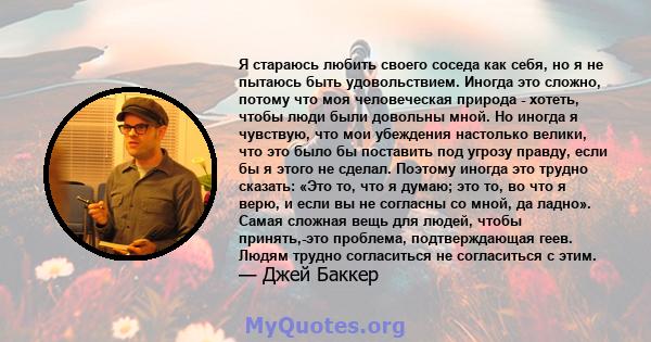 Я стараюсь любить своего соседа как себя, но я не пытаюсь быть удовольствием. Иногда это сложно, потому что моя человеческая природа - хотеть, чтобы люди были довольны мной. Но иногда я чувствую, что мои убеждения