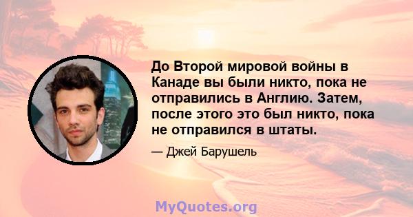 До Второй мировой войны в Канаде вы были никто, пока не отправились в Англию. Затем, после этого это был никто, пока не отправился в штаты.