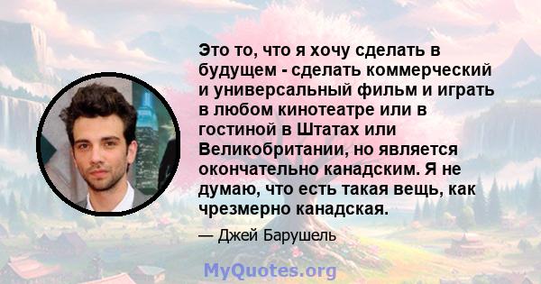 Это то, что я хочу сделать в будущем - сделать коммерческий и универсальный фильм и играть в любом кинотеатре или в гостиной в Штатах или Великобритании, но является окончательно канадским. Я не думаю, что есть такая