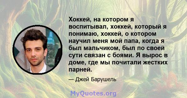 Хоккей, на котором я воспитывал, хоккей, который я понимаю, хоккей, о котором научил меня мой папа, когда я был мальчиком, был по своей сути связан с боями. Я вырос в доме, где мы почитали жестких парней.