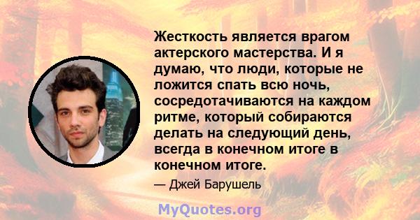 Жесткость является врагом актерского мастерства. И я думаю, что люди, которые не ложится спать всю ночь, сосредотачиваются на каждом ритме, который собираются делать на следующий день, всегда в конечном итоге в конечном 