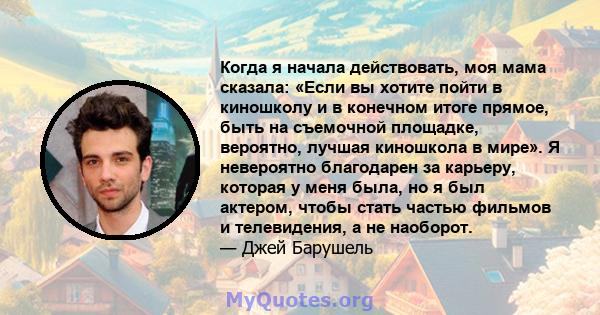 Когда я начала действовать, моя мама сказала: «Если вы хотите пойти в киношколу и в конечном итоге прямое, быть на съемочной площадке, вероятно, лучшая киношкола в мире». Я невероятно благодарен за карьеру, которая у