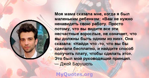 Моя мама сказала мне, когда я был маленьким ребенком: «Вам не нужно ненавидеть свою работу. Просто потому, что вы видите все эти несчастные взрослые, не означает, что вы должны быть одним из них». Она сказала: «Найди