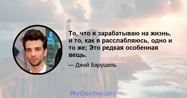 То, что я зарабатываю на жизнь, и то, как я расслабляюсь, одно и то же; Это редкая особенная вещь.