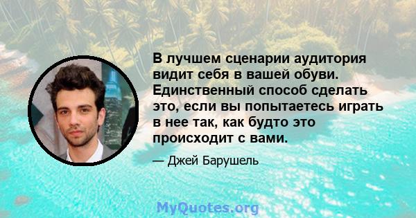 В лучшем сценарии аудитория видит себя в вашей обуви. Единственный способ сделать это, если вы попытаетесь играть в нее так, как будто это происходит с вами.