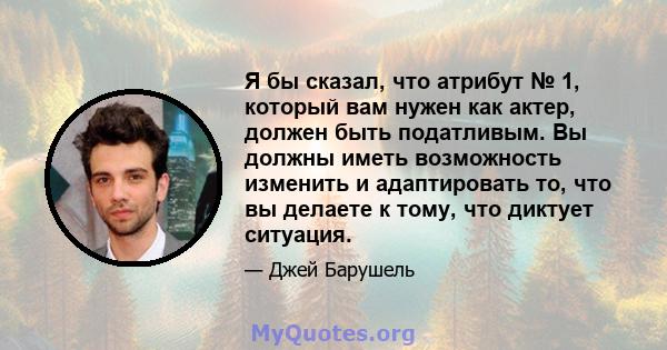 Я бы сказал, что атрибут № 1, который вам нужен как актер, должен быть податливым. Вы должны иметь возможность изменить и адаптировать то, что вы делаете к тому, что диктует ситуация.