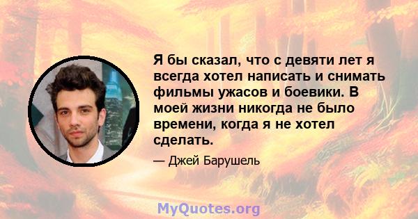 Я бы сказал, что с девяти лет я всегда хотел написать и снимать фильмы ужасов и боевики. В моей жизни никогда не было времени, когда я не хотел сделать.