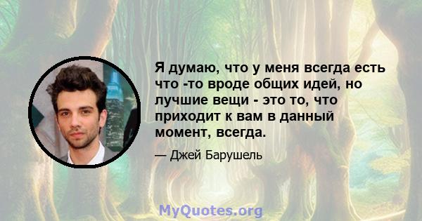 Я думаю, что у меня всегда есть что -то вроде общих идей, но лучшие вещи - это то, что приходит к вам в данный момент, всегда.