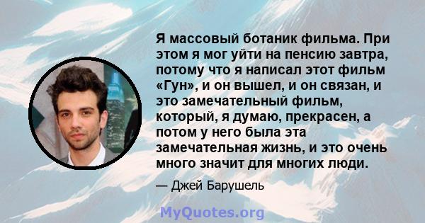 Я массовый ботаник фильма. При этом я мог уйти на пенсию завтра, потому что я написал этот фильм «Гун», и он вышел, и он связан, и это замечательный фильм, который, я думаю, прекрасен, а потом у него была эта