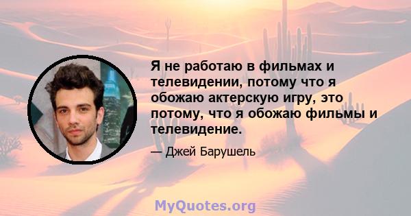 Я не работаю в фильмах и телевидении, потому что я обожаю актерскую игру, это потому, что я обожаю фильмы и телевидение.