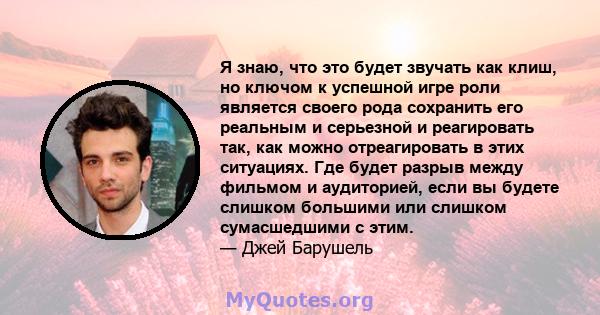 Я знаю, что это будет звучать как клиш, но ключом к успешной игре роли является своего рода сохранить его реальным и серьезной и реагировать так, как можно отреагировать в этих ситуациях. Где будет разрыв между фильмом