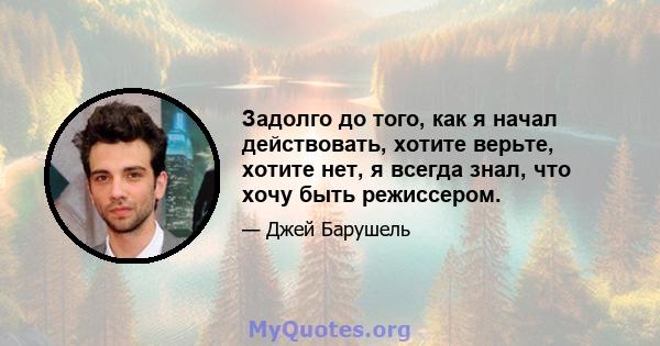 Задолго до того, как я начал действовать, хотите верьте, хотите нет, я всегда знал, что хочу быть режиссером.