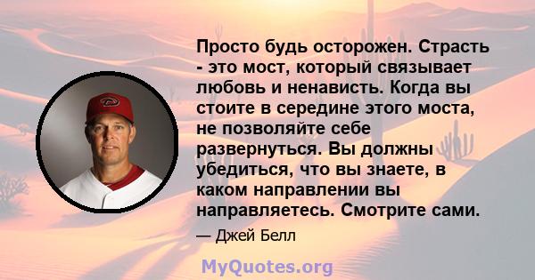 Просто будь осторожен. Страсть - это мост, который связывает любовь и ненависть. Когда вы стоите в середине этого моста, не позволяйте себе развернуться. Вы должны убедиться, что вы знаете, в каком направлении вы