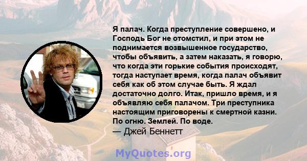 Я палач. Когда преступление совершено, и Господь Бог не отомстил, и при этом не поднимается возвышенное государство, чтобы объявить, а затем наказать, я говорю, что когда эти горькие события происходят, тогда наступает