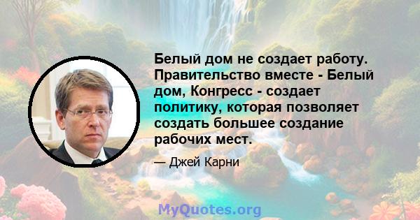 Белый дом не создает работу. Правительство вместе - Белый дом, Конгресс - создает политику, которая позволяет создать большее создание рабочих мест.