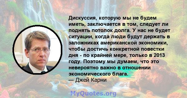 Дискуссия, которую мы не будем иметь, заключается в том, следует ли поднять потолок долга. У нас не будет ситуации, когда люди будут держать в заложниках американской экономики, чтобы достичь конкретной повестки дня -