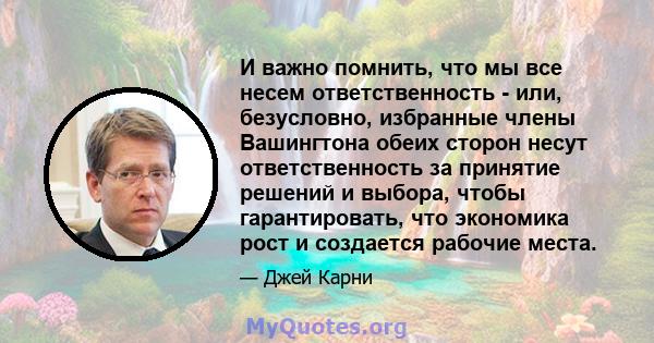 И важно помнить, что мы все несем ответственность - или, безусловно, избранные члены Вашингтона обеих сторон несут ответственность за принятие решений и выбора, чтобы гарантировать, что экономика рост и создается