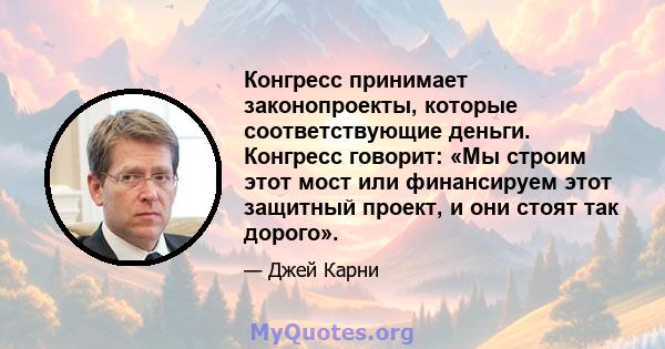 Конгресс принимает законопроекты, которые соответствующие деньги. Конгресс говорит: «Мы строим этот мост или финансируем этот защитный проект, и они стоят так дорого».