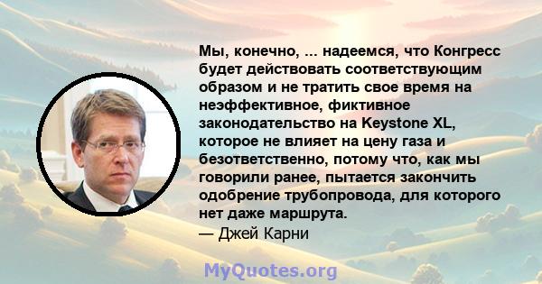 Мы, конечно, ... надеемся, что Конгресс будет действовать соответствующим образом и не тратить свое время на неэффективное, фиктивное законодательство на Keystone XL, которое не влияет на цену газа и безответственно,