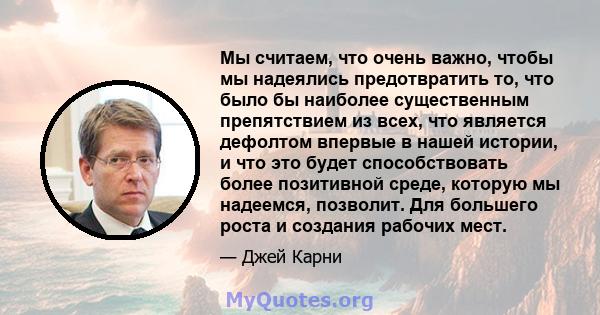 Мы считаем, что очень важно, чтобы мы надеялись предотвратить то, что было бы наиболее существенным препятствием из всех, что является дефолтом впервые в нашей истории, и что это будет способствовать более позитивной