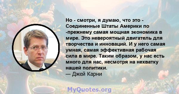 Но - смотри, я думаю, что это - Соединенные Штаты Америки по -прежнему самая мощная экономика в мире. Это невероятный двигатель для творчества и инноваций. И у него самая умная, самая эффективная рабочая сила в мире.