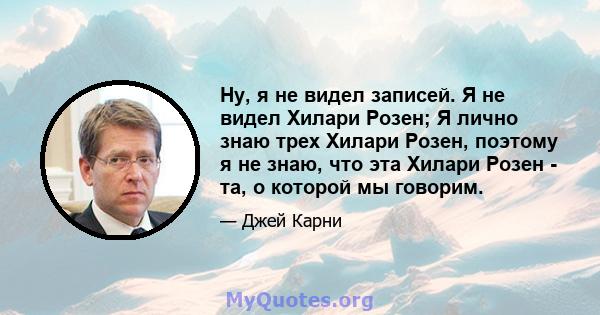 Ну, я не видел записей. Я не видел Хилари Розен; Я лично знаю трех Хилари Розен, поэтому я не знаю, что эта Хилари Розен - та, о которой мы говорим.