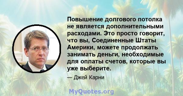 Повышение долгового потолка не является дополнительными расходами. Это просто говорит, что вы, Соединенные Штаты Америки, можете продолжать занимать деньги, необходимые для оплаты счетов, которые вы уже выберите.